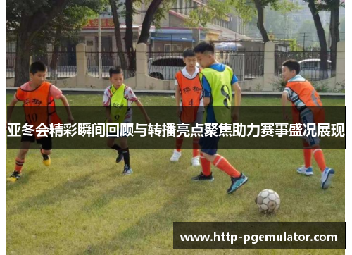 亚冬会精彩瞬间回顾与转播亮点聚焦助力赛事盛况展现