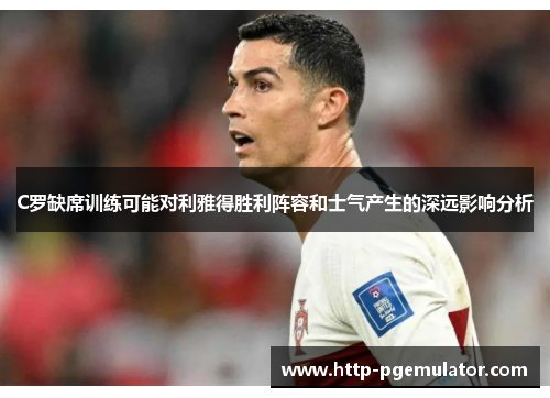 C罗缺席训练可能对利雅得胜利阵容和士气产生的深远影响分析