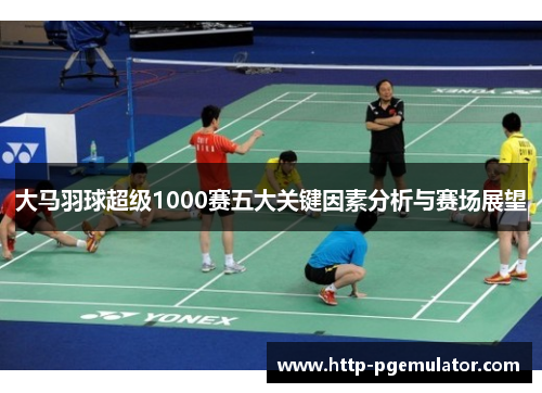 大马羽球超级1000赛五大关键因素分析与赛场展望