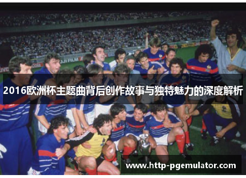 2016欧洲杯主题曲背后创作故事与独特魅力的深度解析