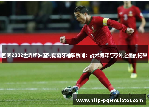 回顾2002世界杯韩国对葡萄牙精彩瞬间：战术博弈与意外之星的闪耀
