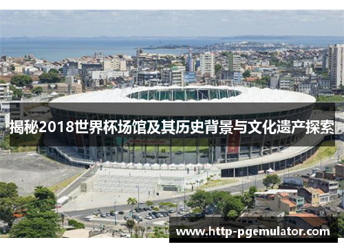 揭秘2018世界杯场馆及其历史背景与文化遗产探索