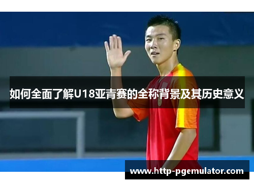 如何全面了解U18亚青赛的全称背景及其历史意义