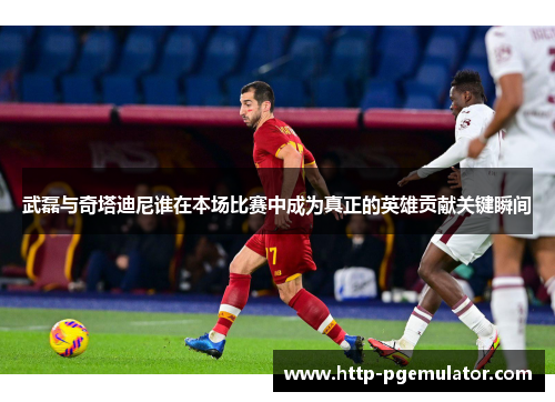 武磊与奇塔迪尼谁在本场比赛中成为真正的英雄贡献关键瞬间