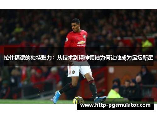 拉什福德的独特魅力：从技术到精神领袖为何让他成为足坛新星