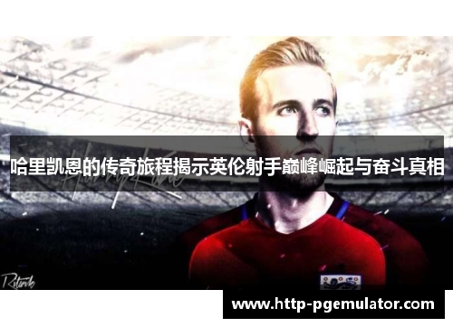 哈里凯恩的传奇旅程揭示英伦射手巅峰崛起与奋斗真相