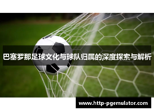 巴塞罗那足球文化与球队归属的深度探索与解析