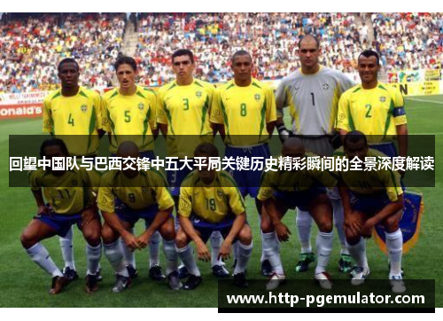 回望中国队与巴西交锋中五大平局关键历史精彩瞬间的全景深度解读