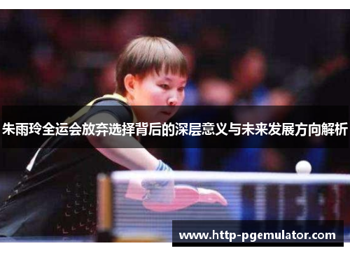 朱雨玲全运会放弃选择背后的深层意义与未来发展方向解析 朱雨玲全运会放弃选择背后的深层意义与未来发展方向解析