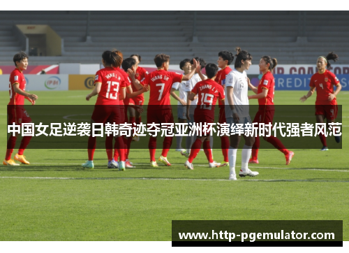 中国女足逆袭日韩奇迹夺冠亚洲杯演绎新时代强者风范