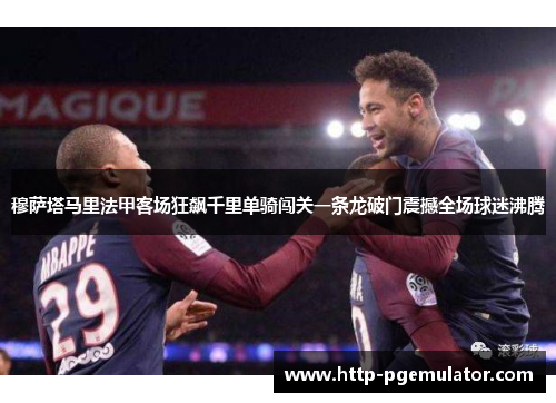 穆萨塔马里法甲客场狂飙千里单骑闯关一条龙破门震撼全场球迷沸腾 穆萨塔马里法甲客场狂飙千里单骑闯关一条龙破门震撼全场球迷沸腾